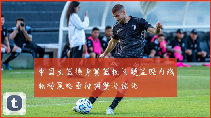 中国女篮热身赛篮板问题显现内线轮转策略亟待调整与优化